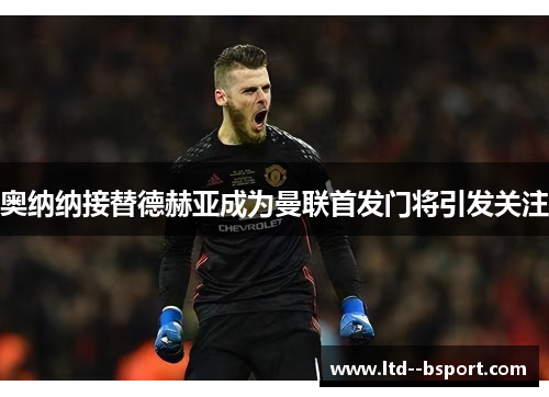 奥纳纳接替德赫亚成为曼联首发门将引发关注