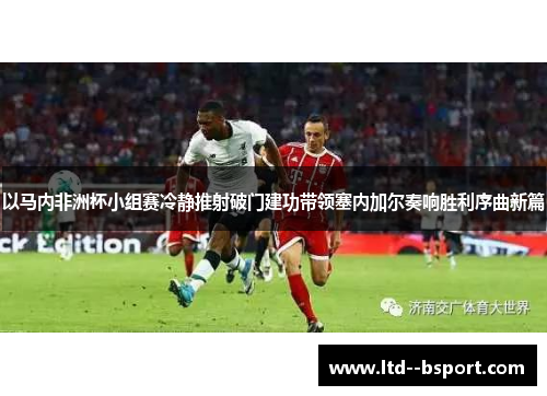 以马内非洲杯小组赛冷静推射破门建功带领塞内加尔奏响胜利序曲新篇