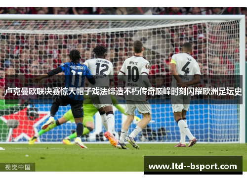 卢克曼欧联决赛惊天帽子戏法缔造不朽传奇巅峰时刻闪耀欧洲足坛史