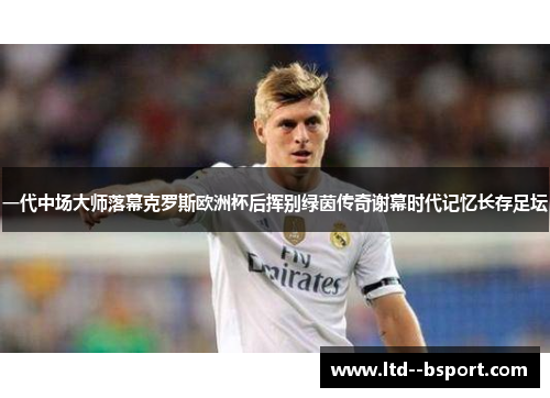 一代中场大师落幕克罗斯欧洲杯后挥别绿茵传奇谢幕时代记忆长存足坛